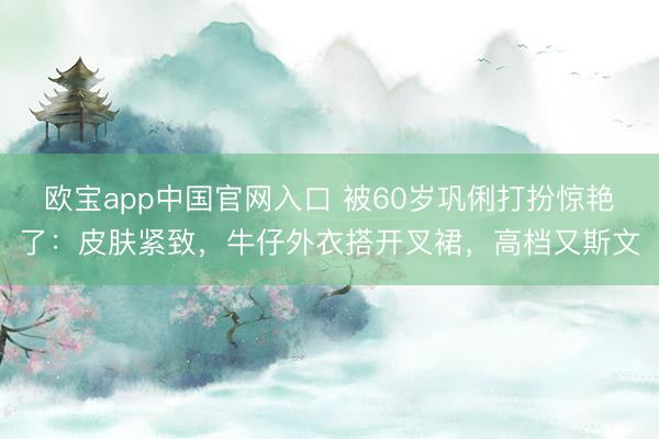 欧宝app中国官网入口 被60岁巩俐打扮惊艳了：皮肤紧致，牛仔外衣搭开叉裙，高档又斯文