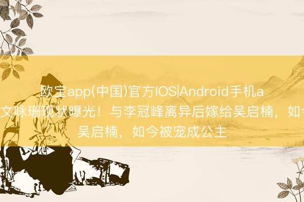 欧宝app(中国)官方IOS|Android手机app下载 37岁文咏珊现状曝光！与李冠峰离异后嫁给吴启楠，如今被宠成公主
