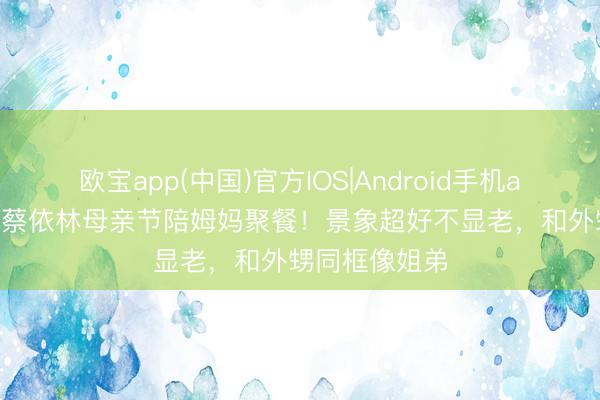 欧宝app(中国)官方IOS|Android手机app下载 47岁蔡依林母亲节陪姆妈聚餐！景象超好不显老，和外甥同框像姐弟