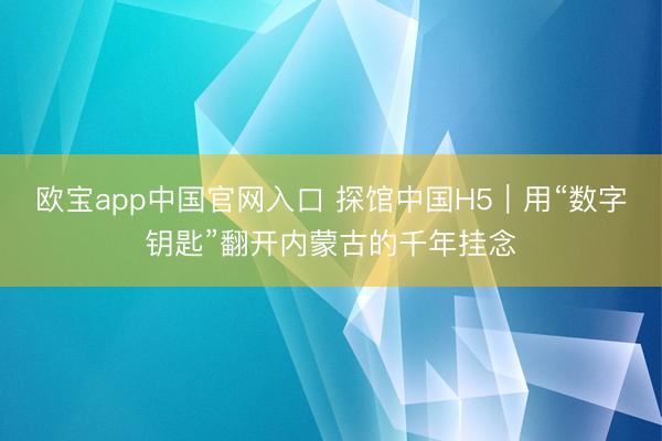 欧宝app中国官网入口 探馆中国H5｜用“数字钥匙”翻开内蒙古的千年挂念
