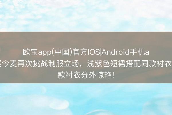 欧宝app(中国)官方IOS|Android手机app下载 赵今麦再次挑战制服立场，浅紫色短裙搭配同款衬衣分外惊艳！
