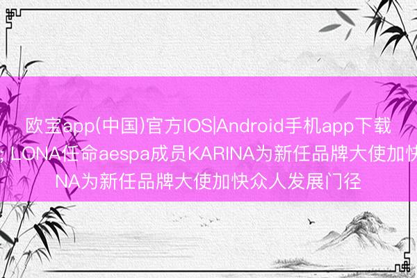 欧宝app(中国)官方IOS|Android手机app下载 MARK & LONA任命aespa成员KARINA为新任品牌大使加快众人发展门径