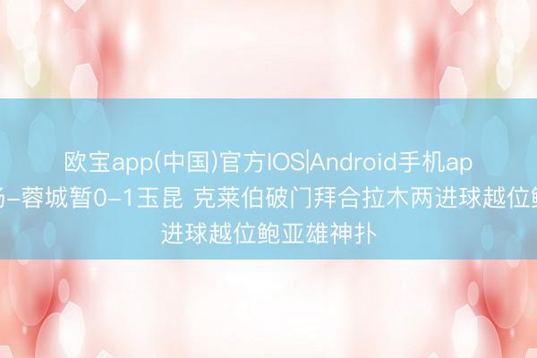 欧宝app(中国)官方IOS|Android手机app下载 半场-蓉城暂0-1玉昆 克莱伯破门拜合拉木两进球越位鲍亚雄神扑