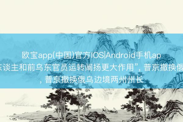 欧宝app(中国)官方IOS|Android手机app下载 “资深军东谈主和前乌东官员运转阐扬更大作用”， 普京撤换俄乌边境两州州长