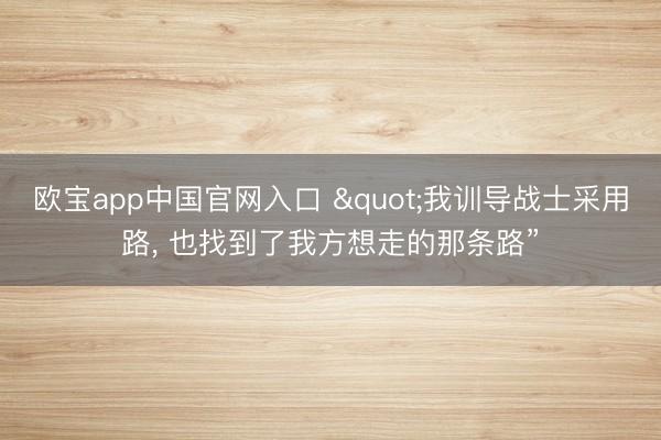 欧宝app中国官网入口 "我训导战士采用路， 也找到了我方想走的那条路”