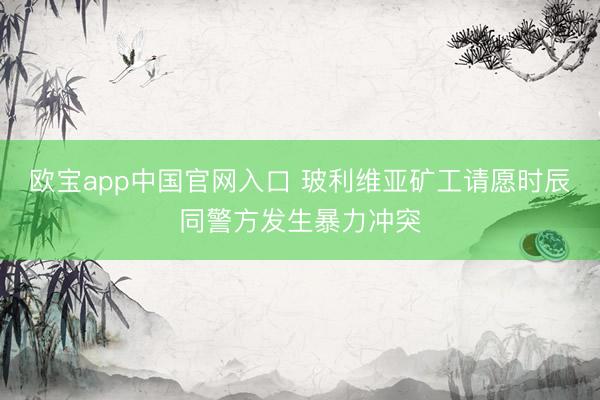 欧宝app中国官网入口 玻利维亚矿工请愿时辰同警方发生暴力冲突