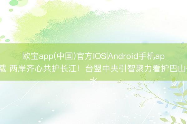 欧宝app(中国)官方IOS|Android手机app下载 两岸齐心共护长江！台盟中央引智聚力看护巴山蜀水