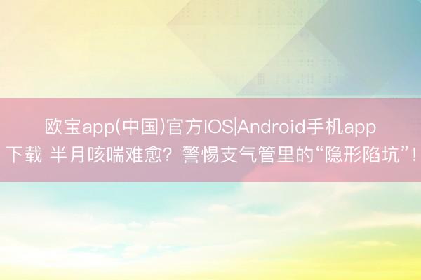 欧宝app(中国)官方IOS|Android手机app下载 半月咳喘难愈？警惕支气管里的“隐形陷坑”！