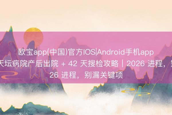 欧宝app(中国)官方IOS|Android手机app下载 北京天坛病院产后出院 + 42 天搜检攻略|2026 进程,别漏关键项