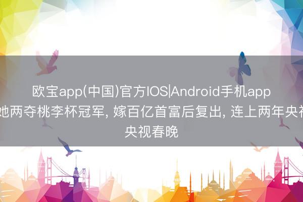 欧宝app(中国)官方IOS|Android手机app下载 她两夺桃李杯冠军， 嫁百亿首富后复出， 连上两年央视春晚