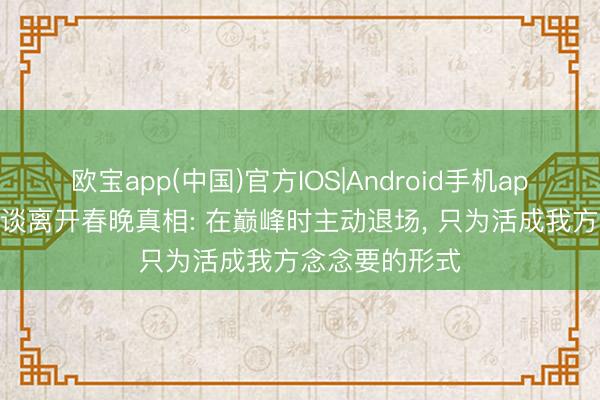 欧宝app(中国)官方IOS|Android手机app下载 周涛首谈离开春晚真相: 在巅峰时主动退场， 只为活成我方念念要的形式
