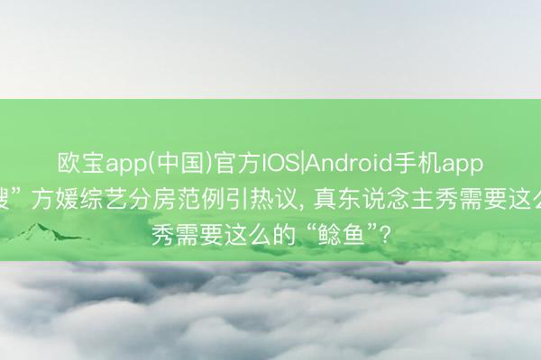 欧宝app(中国)官方IOS|Android手机app下载 “天王嫂” 方媛综艺分房范例引热议， 真东说念主秀需要这么的 “鲶鱼”?