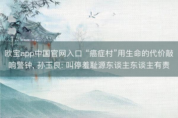 欧宝app中国官网入口 “癌症村”用生命的代价敲响警钟， 孙玉良: 叫停羞耻源东谈主东谈主有责