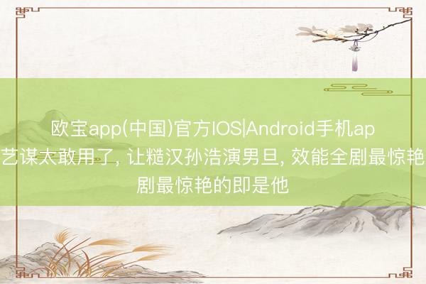 欧宝app(中国)官方IOS|Android手机app下载 张艺谋太敢用了， 让糙汉孙浩演男旦， 效能全剧最惊艳的即是他