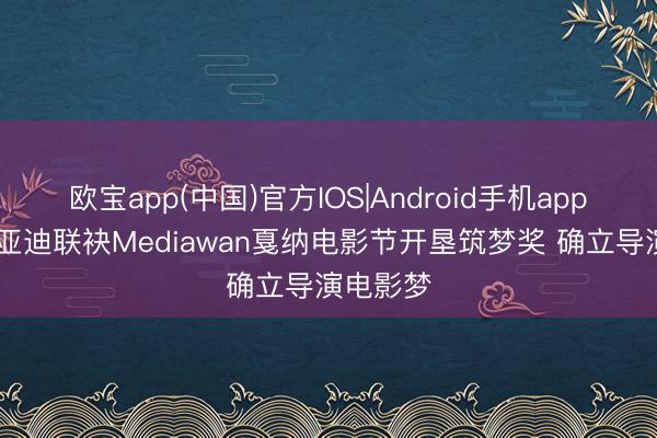 欧宝app(中国)官方IOS|Android手机app下载 比亚迪联袂Mediawan戛纳电影节开垦筑梦奖 确立导演电影梦