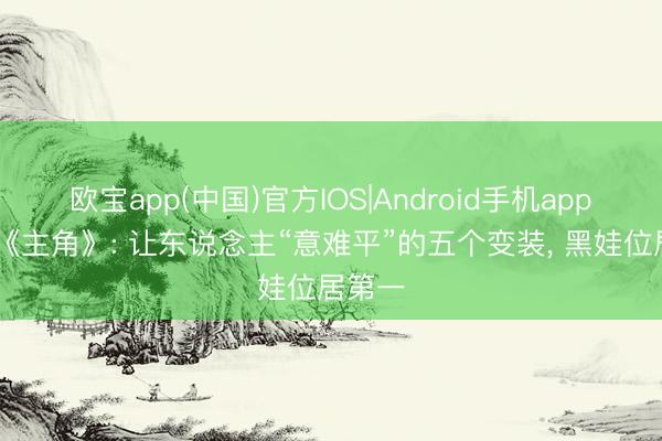 欧宝app(中国)官方IOS|Android手机app下载 《主角》: 让东说念主“意难平”的五个变装， 黑娃位居第一