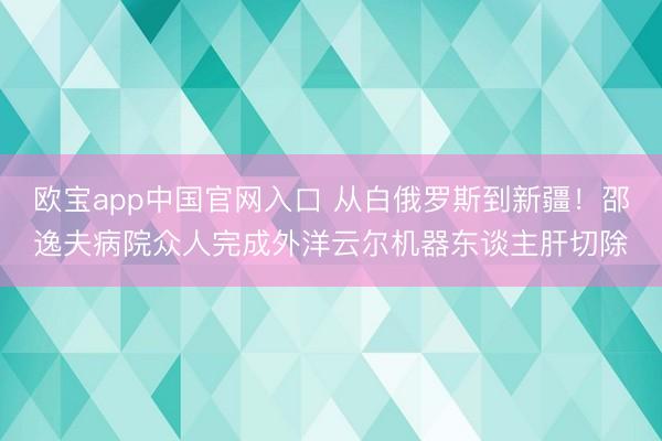 欧宝app中国官网入口 从白俄罗斯到新疆！邵逸夫病院众人完成外洋云尔机器东谈主肝切除