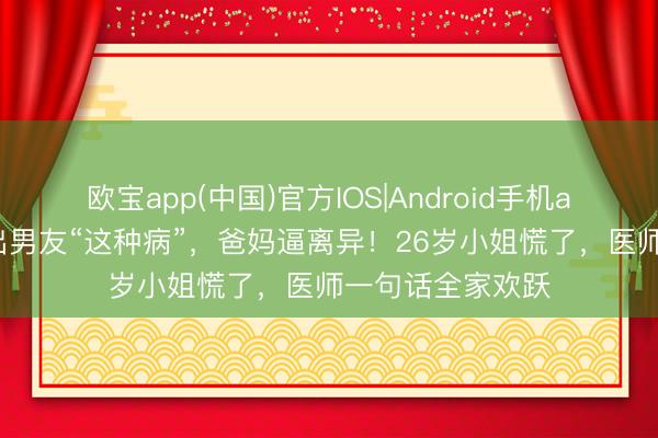 欧宝app(中国)官方IOS|Android手机app下载 婚查验出男友“这种病”，爸妈逼离异！26岁小姐慌了，医师一句话全家欢跃
