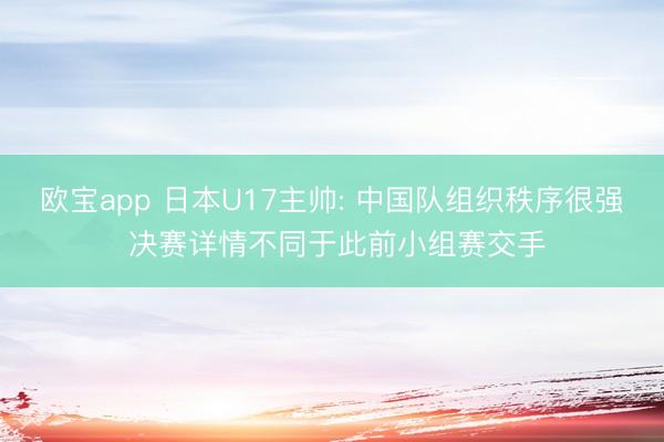 欧宝app 日本U17主帅: 中国队组织秩序很强 决赛详情不同于此前小组赛交手