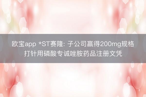 欧宝app *ST赛隆: 子公司赢得200mg规格打针用磷酸专诚唑胺药品注册文凭