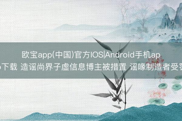 欧宝app(中国)官方IOS|Android手机app下载 造谣尚界子虚信息博主被措置 谣喙制造者受罚