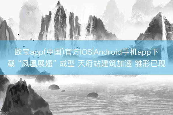 欧宝app(中国)官方IOS|Android手机app下载 “凤凰展翅” 成型 天府站建筑加速 雏形已现