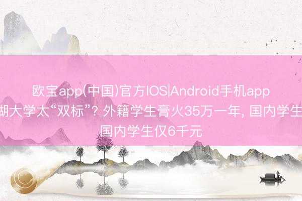 欧宝app(中国)官方IOS|Android手机app下载 西湖大学太“双标”? 外籍学生膏火35万一年， 国内学生仅6千元