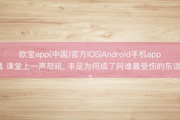 欧宝app(中国)官方IOS|Android手机app下载 课堂上一声怒吼， 丰足为何成了阿谁最受伤的东谈主?