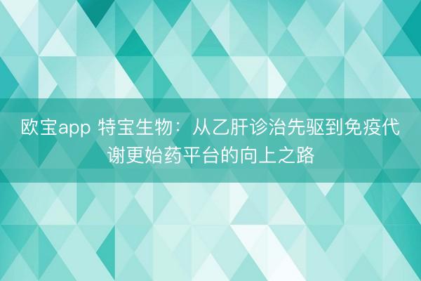 欧宝app 特宝生物：从乙肝诊治先驱到免疫代谢更始药平台的向上之路