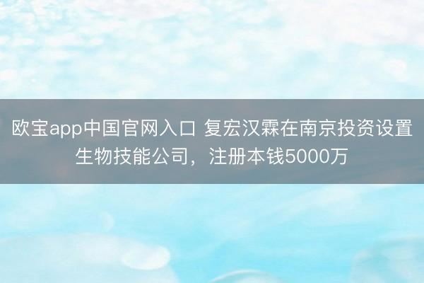 欧宝app中国官网入口 复宏汉霖在南京投资设置生物技能公司，注册本钱5000万