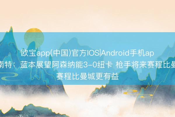 欧宝app(中国)官方IOS|Android手机app下载 彭南特：蓝本展望阿森纳能3-0纽卡 枪手将来赛程比曼城更有益