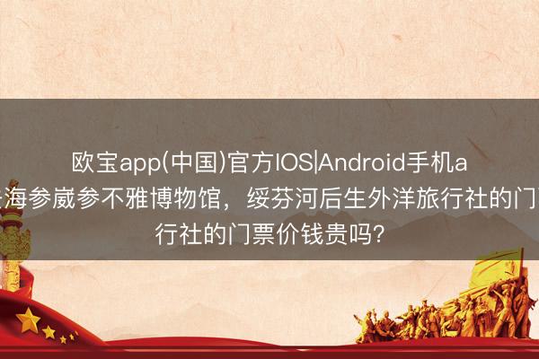 欧宝app(中国)官方IOS|Android手机app下载 思去海参崴参不雅博物馆，绥芬河后生外洋旅行社的门票价钱贵吗？