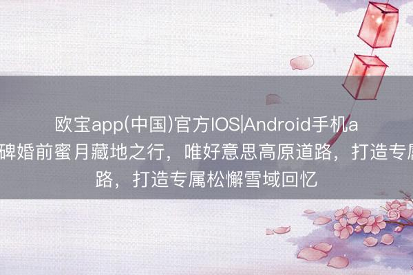 欧宝app(中国)官方IOS|Android手机app下载 全网口碑婚前蜜月藏地之行，唯好意思高原道路，打造专属松懈雪域回忆