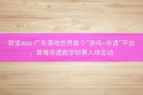欧宝app 广东落地世界首个“游戏+非遗”平台，首推非遗数字钞票入场走动
