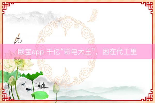 欧宝app 千亿“彩电大王”，困在代工里