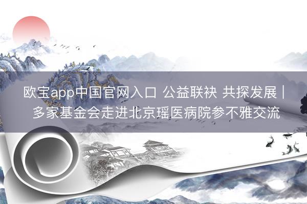 欧宝app中国官网入口 公益联袂 共探发展 | 多家基金会走进北京瑶医病院参不雅交流