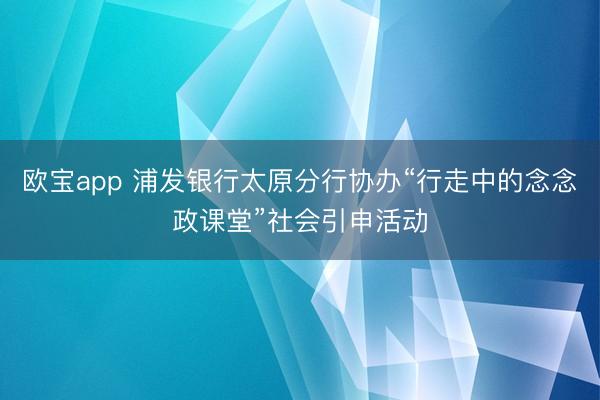 欧宝app 浦发银行太原分行协办“行走中的念念政课堂”社会引申活动