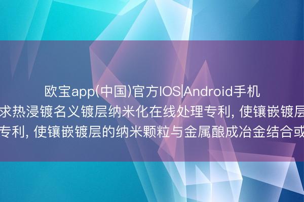 欧宝app(中国)官方IOS|Android手机app下载 赛迪热工环保苦求热浸镀名义镀层纳米化在线处理专利， 使镶嵌镀层的纳米颗粒与金属酿成冶金结合或机械锚定
