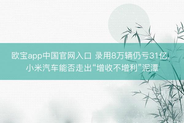 欧宝app中国官网入口 录用8万辆仍亏31亿， 小米汽车能否走出“增收不增利”泥潭