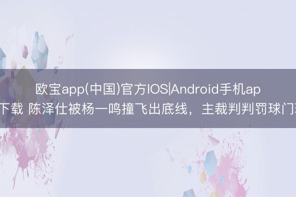 欧宝app(中国)官方IOS|Android手机app下载 陈泽仕被杨一鸣撞飞出底线，主裁判判罚球门球