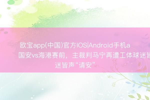欧宝app(中国)官方IOS|Android手机app下载 😓国安vs海港赛前，主裁判马宁再遭工体球迷皆声“请安”