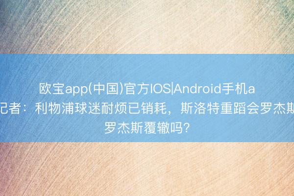 欧宝app(中国)官方IOS|Android手机app下载 记者：利物浦球迷耐烦已销耗，斯洛特重蹈会罗杰斯覆辙吗？