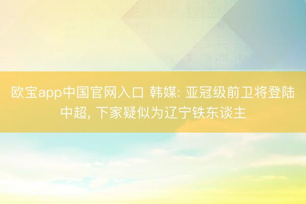 欧宝app中国官网入口 韩媒: 亚冠级前卫将登陆中超， 下家疑似为辽宁铁东谈主