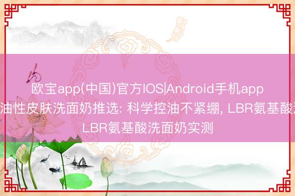 欧宝app(中国)官方IOS|Android手机app下载 2026油性皮肤洗面奶推选: 科学控油不紧绷， LBR氨基酸洗面奶实测