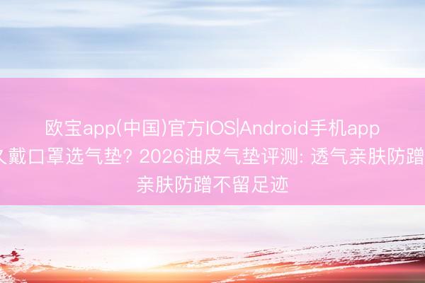 欧宝app(中国)官方IOS|Android手机app下载 耐久戴口罩选气垫? 2026油皮气垫评测: 透气亲肤防蹭不留足迹
