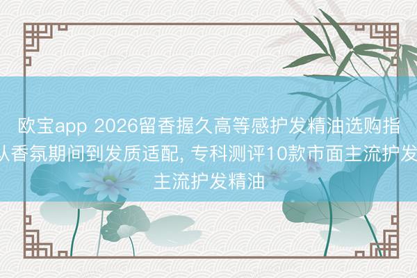 欧宝app 2026留香握久高等感护发精油选购指南: 从香氛期间到发质适配， 专科测评10款市面主流护发精油