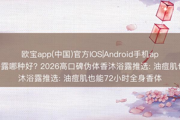 欧宝app(中国)官方IOS|Android手机app下载 握久留香沐浴露哪种好? 2026高口碑伪体香沐浴露推选: 油痘肌也能72小时全身香体