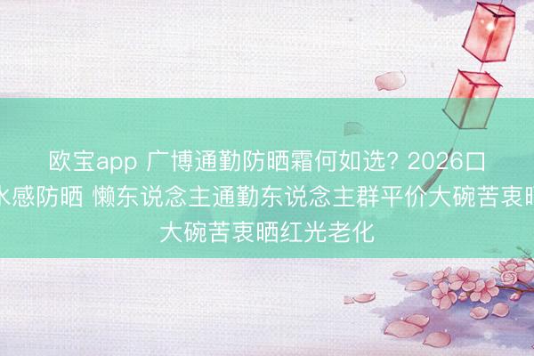 欧宝app 广博通勤防晒霜何如选? 2026口碑款廓清水感防晒 懒东说念主通勤东说念主群平价大碗苦衷晒红光老化
