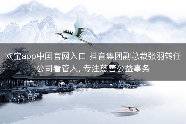 欧宝app中国官网入口 抖音集团副总裁张羽转任公司看管人， 专注慈善公益事务