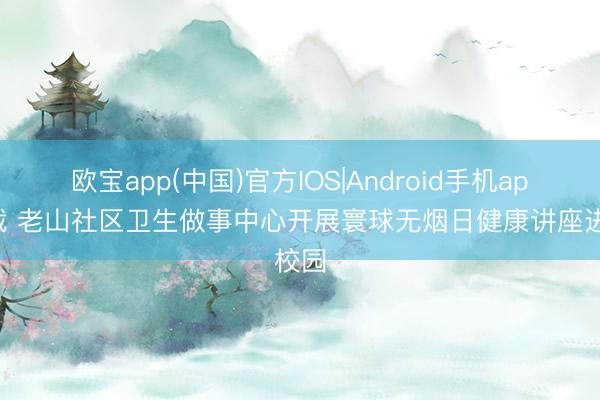 欧宝app(中国)官方IOS|Android手机app下载 老山社区卫生做事中心开展寰球无烟日健康讲座进校园